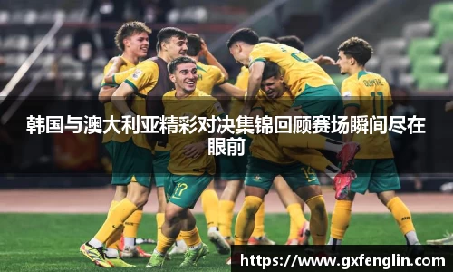 韩国与澳大利亚精彩对决集锦回顾赛场瞬间尽在眼前